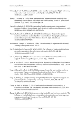 Graeme Kiyoto-Ward                                                               Research Report


Volmer, J., Spurk, D., & Niessen, C. (2012). Leader–member exchange (LMX), job autonomy,
      and creative work involvement. Leadership Quarterly, 23(3), 456-465. doi:
      10.1016/j.leaqua.2011.10.005

Wang, A., & Cheng, B. (2010). When does benevolent leadership lead to creativity? The
      moderating role of creative role identity and job autonomy. Journal of Organizational
      Behavior, 31(1), 106-121. doi: 10.1002/job.634

Wang, K., & Casimir, G. (2007). How attitudes of leaders may enhance organizational
      creativity: Evidence from a chinese study. Creativity and Innovation Management, 16(3),
      229-238. doi: 10.1111/j.1467-8691.2007.00443.x

Waters, R., Tindall, N., & Morton, T. (2010). Media catching and the journalist–public
       relations practitioner relationship: How social media are changing the practice of
       media relations. Journal of Public Relations Research, 22(3), 241-264. doi:
       10.1080/10627261003799202

Woodman, R., Sawyer, J., & Griffin, R. (1993). Toward a theory of organizational creativity.
     Academy of management review, 293-321.

Wu, C., McMullen, J., Neubert, M., & Yi, X. (2008). The influence of leader regulatory focus
       on employee creativity. Journal of Business Venturing, 23(5), 587-602. doi:
       10.1016/j.jbusvent.2007.09.005

Xin, K., & Pearce, J. (1996). Guanxi: Connections as substitutes for formal institutional
        support. The Academy of Management Journal, 39(6), 1641-1658.

Xu, F., & Rickards, T. (2007). Creative management: A predicted development from research
        into creativity and management. Creativity and Innovation Management, 16(3), 216-228.
        doi: 10.1111/j.1467-8691.2007.00445.x

Yang, J., Zhang, Z., & Tsui, A. (2010). Middle manager leadership and frontline employee
        performance: Bypass, cascading, and moderating effects. Journal of Management
        Studies, 47(4), 654-678. doi: 10.1111/j.1467-6486.2009.00902.x

Yang, Y., & Wang, C. (2010). Creativity among R&D professional: Supervisory support and
       personality traits. Asian Journal of Technology Innovation, 18(1), 229-248. doi:
       10.1080/19761597.2010.9668689

Zhang, A., Tsui, A., & Wang, D. (2011). Leadership behaviors and group creativity in
       Chinese organizations: The role of group processes. Leadership Quarterly, 22(5), 851-
       862. doi: 10.1016/j.leaqua.2011.07.007

Zhang, X., & Bartol, K. (2010). Linking empowering leadership and employee creativity: The
      influence of psychological empowerment, intrinsic motivation, and creative process
      engagement. Academy of Management Journal, 53(1), 107-128. doi:
      10.5465/amj.2010.48037118




                                            Page 48
 