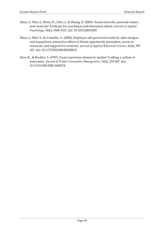 Graeme Kiyoto-Ward                                                                Research Report


Zhou, J., Shin, S., Brass, D., Choi, J., & Zhang, Z. (2009). Social networks, personal values,
       and creativity: Evidence for curvilinear and interaction effects. Journal of Applied
       Psychology, 94(6), 1544-1552. doi: 10.1037/a0016285

Zhou, J., Shin, S., & Cannella, A. (2008). Employee self-perceived creativity after mergers
       and acquisitions interactive effects of threat-opportunity perception, access to
       resources, and support for creativity. Journal of Applied Behavioral Science, 44(4), 397-
       421. doi: 10.1177/0021886308328010

Zien, K., & Buckler, S. (1997). From experience dreams to market: Crafting a culture of
       innovation. Journal of Product Innovation Management, 14(4), 274-287. doi:
       10.1111/1540-5885.1440274




                                             Page 49
 