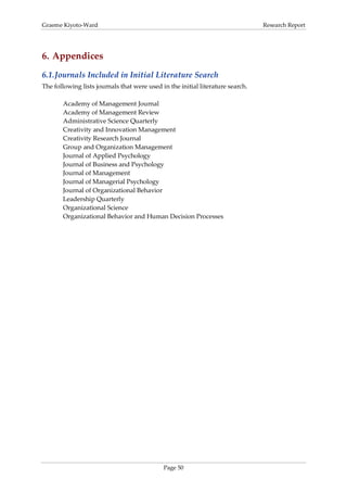 Graeme Kiyoto-Ward                                                              Research Report




6. Appendices
6.1. Journals Included in Initial Literature Search
The following lists journals that were used in the initial literature search.

       Academy of Management Journal
       Academy of Management Review
       Administrative Science Quarterly
       Creativity and Innovation Management
       Creativity Research Journal
       Group and Organization Management
       Journal of Applied Psychology
       Journal of Business and Psychology
       Journal of Management
       Journal of Managerial Psychology
       Journal of Organizational Behavior
       Leadership Quarterly
       Organizational Science
       Organizational Behavior and Human Decision Processes




                                             Page 50
 
