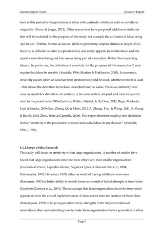 Graeme Kiyoto-Ward                                                                Research Report


back to this period is the generation of ideas with particular attributes such as novelty or

originality (Runco & Jaeger, 2012). Other researchers have proposed additional attributes

that will be excluded for the purpose of this study, for example the attributes of ideas being

‘put to use’ (Prabhu, Sutton, & Sauser, 2008) or generating surprise (Runco & Jaeger, 2012).

Surprise is difficult variable to operationalize and rarely appears in the literature and this

report views ideas being put into use as being part of innovation. Rather than expecting

ideas to be put to use, the definition of creativity for the purposes of this research will only

require that ideas be useable (Amabile, 1996; Martins & Terblanche, 2003). In summary,

creativity occurs when an idea has been created that could be used, whether or not it is used

– this allows the definition to exclude ideas that have no value. This is a commonly held

view as Amabile’s definition of creativity is the most widely adopted and most frequently

cited in the period since 2006 (Gutnick, Walter, Nijstad, & De Dreu, 2012; Rego, Machado,

Leal, & Cunha, 2009; Sun, Zhang, Qi, & Chen, 2012; A. Zhang, Tsui, & Wang, 2011; X. Zhang

& Bartol, 2010; Zhou, Shin, & Cannella, 2008). This report therefore employs this definition

in that “creativity is the production of novel and useful ideas in any domain” (Amabile,

1996, p. 396).




1.1.3. Scope of this Research
This study will focus on creativity within large organisations. A number of studies have

found that large organisations innovate more effectively than smaller organisations

(Camisón-Zornoza, Lapiedra-Alcamí, Segarra-Ciprés, & Boronat-Navarro, 2004;

Damanpour, 1992; Haveman, 1993) either as result of having additional resources

(Haveman, 1993) or better ability to absorb losses as a result of failed attempts at innovation

(Camisón-Zornoza et al., 2004). The advantage that large organisations have for innovation

appears to be in the area of implementation of ideas rather than the creation of those ideas

(Damanpour, 1992). If large organisations have strengths in the implementation of

innovations, then understanding how to make these organisations better generators of ideas


                                              Page 3
 