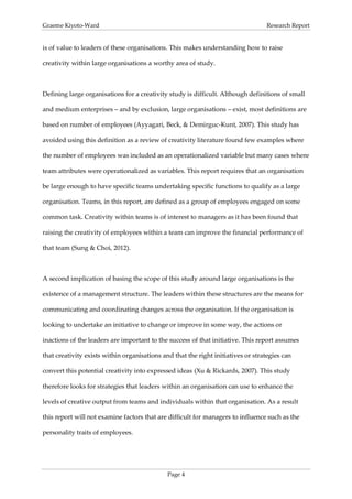 Graeme Kiyoto-Ward                                                                Research Report


is of value to leaders of these organisations. This makes understanding how to raise

creativity within large organisations a worthy area of study.



Defining large organisations for a creativity study is difficult. Although definitions of small

and medium enterprises – and by exclusion, large organisations – exist, most definitions are

based on number of employees (Ayyagari, Beck, & Demirguc-Kunt, 2007). This study has

avoided using this definition as a review of creativity literature found few examples where

the number of employees was included as an operationalized variable but many cases where

team attributes were operationalized as variables. This report requires that an organisation

be large enough to have specific teams undertaking specific functions to qualify as a large

organisation. Teams, in this report, are defined as a group of employees engaged on some

common task. Creativity within teams is of interest to managers as it has been found that

raising the creativity of employees within a team can improve the financial performance of

that team (Sung & Choi, 2012).



A second implication of basing the scope of this study around large organisations is the

existence of a management structure. The leaders within these structures are the means for

communicating and coordinating changes across the organisation. If the organisation is

looking to undertake an initiative to change or improve in some way, the actions or

inactions of the leaders are important to the success of that initiative. This report assumes

that creativity exists within organisations and that the right initiatives or strategies can

convert this potential creativity into expressed ideas (Xu & Rickards, 2007). This study

therefore looks for strategies that leaders within an organisation can use to enhance the

levels of creative output from teams and individuals within that organisation. As a result

this report will not examine factors that are difficult for managers to influence such as the

personality traits of employees.




                                              Page 4
 