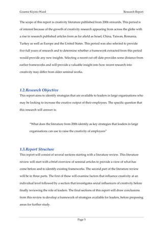 Graeme Kiyoto-Ward                                                                 Research Report


The scope of this report is creativity literature published from 2006 onwards. This period is

of interest because of the growth of creativity research appearing from across the globe with

a rise in research published articles from as far afield as Israel, China, Taiwan, Romania,

Turkey as well as Europe and the United States. This period was also selected to provide

five full years of research and to determine whether a framework extracted from this period

would provide any new insights. Selecting a recent cut-off date provides some distance from

earlier frameworks and will provide a valuable insight into how recent research into

creativity may differ from older seminal works.




1.2. Research Objective
This report aims to identify strategies that are available to leaders in large organisations who

may be looking to increase the creative output of their employees. The specific question that

this research will answer is:



       “What does the literature from 2006 identify as key strategies that leaders in large

       organisations can use to raise the creativity of employees”




1.3. Report Structure
This report will consist of several sections starting with a literature review. This literature

review will start with a brief overview of seminal articles to provide a view of what has

come before and to identify existing frameworks. The second part of the literature review

will be in three parts. The first of these will examine factors that influence creativity at an

individual level followed by a section that investigates social influencers of creativity before

finally reviewing the role of leaders. The final sections of this report will draw conclusions

from this review to develop a framework of strategies available for leaders, before proposing

areas for further study.



                                              Page 5
 