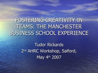 FOSTERING CREATIVITY IN TEAMS: THE MANCHESTER BUSINESS SCHOOL EXPERIENCE Tudor Rickards 2 nd  AHRC Workshop, Salford, May 4 th  2007 