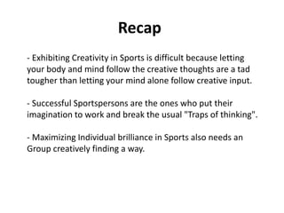 Recap
- Exhibiting Creativity in Sports is difficult because letting
your body and mind follow the creative thoughts are a tad
tougher than letting your mind alone follow creative input.
- Successful Sportspersons are the ones who put their
imagination to work and break the usual "Traps of thinking".
- Maximizing Individual brilliance in Sports also needs an
Group creatively finding a way.
 