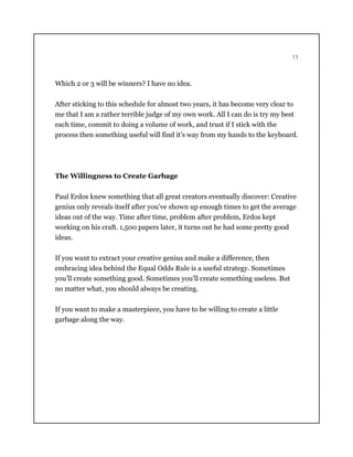 11
Which 2 or 3 will be winners? I have no idea.
After sticking to this schedule for almost two years, it has become very clear to
me that I am a rather terrible judge of my own work. All I can do is try my best
each time, commit to doing a volume of work, and trust if I stick with the
process then something useful will find it’s way from my hands to the keyboard.
The Willingness to Create Garbage
Paul Erdos knew something that all great creators eventually discover: Creative
genius only reveals itself after you’ve shown up enough times to get the average
ideas out of the way. Time after time, problem after problem, Erdos kept
working on his craft. 1,500 papers later, it turns out he had some pretty good
ideas.
If you want to extract your creative genius and make a difference, then
embracing idea behind the Equal Odds Rule is a useful strategy. Sometimes
you’ll create something good. Sometimes you’ll create something useless. But
no matter what, you should always be creating.
If you want to make a masterpiece, you have to be willing to create a little
garbage along the way.
 