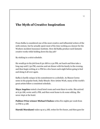 12
The Myth of Creative Inspiration
Franz Kafka is considered one of the most creative and influential writers of the
20th century, but he actually spent most of his time working as a lawyer for the
Workers Accident Insurance Institute. How did Kafka produce such fantastic
creative works while holding down his day job?
By sticking to a strict schedule.
He would go to his job from 8:30 AM to 2:30 PM, eat lunch and then take a
long nap until 7:30 PM, exercise and eat dinner with his family in the evening,
and then begin writing at 11 PM for a few hours each night before going to bed
and doing it all over again.
Kafka is hardly unique in his commitment to a schedule. As Mason Currey
notes in his popular book, Daily Rituals: How Artists Work, many of the world’s
great artists follow a consistent schedule.
Maya Angelou rented a local hotel room and went there to write. She arrived
at 6:30 AM, wrote until 2 PM, and then went home to do some editing. She
never slept at the hotel.
Pulitzer Prize winner Michael Chabon writes five nights per week from
10 PM to 3 AM.
Haruki Murakami wakes up at 4 AM, writes for five hours, and then goes for
 