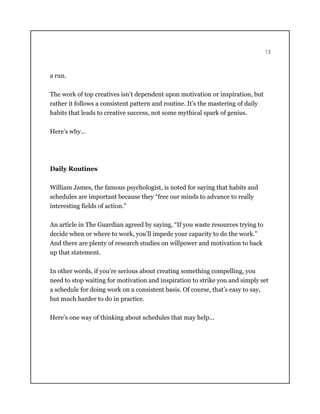 13
a run.
The work of top creatives isn’t dependent upon motivation or inspiration, but
rather it follows a consistent pattern and routine. It’s the mastering of daily
habits that leads to creative success, not some mythical spark of genius.
Here’s why…
Daily Routines
William James, the famous psychologist, is noted for saying that habits and
schedules are important because they “free our minds to advance to really
interesting fields of action.”
An article in The Guardian agreed by saying, “If you waste resources trying to
decide when or where to work, you’ll impede your capacity to do the work.”
And there are plenty of research studies on willpower and motivation to back
up that statement.
In other words, if you’re serious about creating something compelling, you
need to stop waiting for motivation and inspiration to strike you and simply set
a schedule for doing work on a consistent basis. Of course, that’s easy to say,
but much harder to do in practice.
Here’s one way of thinking about schedules that may help...
 