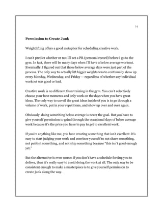 14
Permission to Create Junk
Weightlifting offers a good metaphor for scheduling creative work.
I can’t predict whether or not I’ll set a PR (personal record) before I go to the
gym. In fact, there will be many days when I’ll have a below average workout.
Eventually, I figured out that those below average days were just part of the
process. The only way to actually lift bigger weights was to continually show up
every Monday, Wednesday, and Friday — regardless of whether any individual
workout was good or bad.
Creative work is no different than training in the gym. You can’t selectively
choose your best moments and only work on the days when you have great
ideas. The only way to unveil the great ideas inside of you is to go through a
volume of work, put in your repetitions, and show up over and over again.
Obviously, doing something below average is never the goal. But you have to
give yourself permission to grind through the occasional days of below average
work because it’s the price you have to pay to get to excellent work.
If you’re anything like me, you hate creating something that isn’t excellent. It’s
easy to start judging your work and convince yourself to not share something,
not publish something, and not ship something because “this isn’t good enough
yet.”
But the alternative is even worse: if you don’t have a schedule forcing you to
deliver, then it’s really easy to avoid doing the work at all. The only way to be
consistent enough to make a masterpiece is to give yourself permission to
create junk along the way.
 