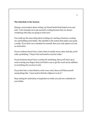 15
The Schedule is the System
During a conversation about writing, my friend Sarah Peck looked at me and
said, “A lot of people never get around to writing because they are always
wondering when they are going to write next.”
You could say the same thing about working out, starting a business, creating
art, and building most habits. The schedule is the system that makes your goals
a reality. If you don’t set a schedule for yourself, then your only option is to rely
on motivation.
If your workout doesn’t have a time when it usually occurs, then each day you’ll
wake up thinking, “I hope I feel motivated to exercise today.”
If your business doesn’t have a system for marketing, then you’ll show up at
work crossing your fingers that you’ll find a way to get the word out (in addition
to everything else you have to do).
If you don’t have a time block to write every week, then you’ll find yourself
saying things like, “I just need to find the willpower to do it.”
Stop waiting for motivation or inspiration to strike you and set a schedule for
your habits.
 