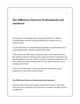 16
The Difference Between Professionals and
Amateurs
Last summer, I was speaking with a man named Todd Henry. Todd is a
successful author and does a great job of putting out valuable work on a
consistent basis.
I, on the other hand, do a remarkable job of putting out questionable work on
an inconsistent basis. I started to explain this to Todd…
“Todd, what do you think about writing only when you feel motivated? I feel
like I always do my best work when I get a spark of creativity or inspiration, but
that only happens every now and then. I’m pretty much only writing when I feel
like it, which means I’m inconsistent. But if I write all the time, then I’m not
creating my best work.”
“That’s cool,” Todd replied. “I only write when I’m motivated too. I just
happened to be motivated every day at 8am.”
The Difference Between Professionals and Amateurs
It doesn’t matter what you are trying to become better at, if you only do the
work when you’re motivated, then you’ll never be consistent enough to become
a professional.
 