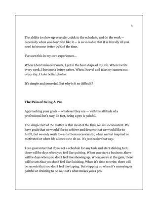 17
The ability to show up everyday, stick to the schedule, and do the work —
especially when you don’t feel like it — is so valuable that it is literally all you
need to become better 99% of the time.
I’ve seen this in my own experiences…
When I don’t miss workouts, I get in the best shape of my life. When I write
every week, I become a better writer. When I travel and take my camera out
every day, I take better photos.
It’s simple and powerful. But why is it so difficult?
The Pain of Being A Pro
Approaching your goals — whatever they are — with the attitude of a
professional isn’t easy. In fact, being a pro is painful.
The simple fact of the matter is that most of the time we are inconsistent. We
have goals that we would like to achieve and dreams that we would like to
fulfill, but we only work towards them occasionally; when we feel inspired or
motivated or when life allows us to do so. It’s just easier that way.
I can guarantee that if you set a schedule for any task and start sticking to it,
there will be days when you feel like quitting. When you start a business, there
will be days when you don’t feel like showing up. When you’re at the gym, there
will be sets that you don’t feel like finishing. When it’s time to write, there will
be reports that you don’t feel like typing. But stepping up when it’s annoying or
painful or draining to do so, that’s what makes you a pro.
 