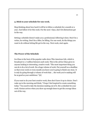 20
3. Stick to your schedule for one week.
Stop thinking about how hard it will be to follow a schedule for a month or a
year. Just follow it for this week. For the next 7 days, don’t let distractions get
in the way.
Setting a schedule doesn’t make you a professional, following it does. Don’t be a
writer, be writing. Don’t be a lifter, be lifting. For one week, do the things you
want to do without letting life get in the way. Next week, start again.
The Power of the Schedule
Ira Glass is the host of the popular radio show This American Life, which is
broadcast to 1.7 million listeners each week. This is the advice Glass gives to
anyone looking to interesting, creative work: “The most important thing you
can do is do a lot of work. Do a huge volume of work. Put yourself on a deadline
so that every week or every month you know you’re going to finish one story. It
is only by going through a volume of work that … the work you’re making will
be as good as your ambitions.” [6]
If you want to do your best creative work, then don’t leave it up to choice. Don’t
wake up in the morning and think, “I hope I feel inspired to create something
today.” You need to take the decision-making out of it. Set a schedule for your
work. Genius arrives when you show up enough times to get the average ideas
out of the way.
 