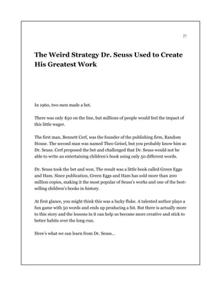 21
The Weird Strategy Dr. Seuss Used to Create
His Greatest Work
In 1960, two men made a bet.
There was only $50 on the line, but millions of people would feel the impact of
this little wager.
The first man, Bennett Cerf, was the founder of the publishing firm, Random
House. The second man was named Theo Geisel, but you probably know him as
Dr. Seuss. Cerf proposed the bet and challenged that Dr. Seuss would not be
able to write an entertaining children’s book using only 50 different words.
Dr. Seuss took the bet and won. The result was a little book called Green Eggs
and Ham. Since publication, Green Eggs and Ham has sold more than 200
million copies, making it the most popular of Seuss’s works and one of the best-
selling children’s books in history.
At first glance, you might think this was a lucky fluke. A talented author plays a
fun game with 50 words and ends up producing a hit. But there is actually more
to this story and the lessons in it can help us become more creative and stick to
better habits over the long-run.
Here’s what we can learn from Dr. Seuss…
 