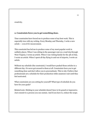 23
creativity.
2. Constraints force you to get something done.
Time constraints have forced me to produce some of my best work. This is
especially true with my writing. Every Monday and Thursday, I write a new
article — even if it’s inconvenient.
This constraint has led me to produce some of my most popular work in
unlikely places. When I was sitting in the passenger seat on a road trip through
West Virginia, I wrote an article. When I was visiting family for the 4th of July,
I wrote an article. When I spent all day flying in and out of airports, I wrote an
article.
Without my schedule (the constraint), I would have pushed those articles to a
different day. Or never got around to them at all. Constraints force you to get
something done and don’t allow you to procrastinate. This is why I believe that
professionals set a schedule for their production while amateurs wait until they
feel motivated.
What constraints are you setting for yourself? What type of schedule do you
have for your goals?
Related note: Sticking to your schedule doesn’t have to be grand or impressive.
Just commit to a process you can sustain. And if you have to, reduce the scope.
 