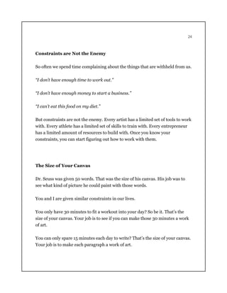 24
Constraints are Not the Enemy
So often we spend time complaining about the things that are withheld from us.
“I don’t have enough time to work out.”
“I don’t have enough money to start a business.”
“I can’t eat this food on my diet.”
But constraints are not the enemy. Every artist has a limited set of tools to work
with. Every athlete has a limited set of skills to train with. Every entrepreneur
has a limited amount of resources to build with. Once you know your
constraints, you can start figuring out how to work with them.
The Size of Your Canvas
Dr. Seuss was given 50 words. That was the size of his canvas. His job was to
see what kind of picture he could paint with those words.
You and I are given similar constraints in our lives.
You only have 30 minutes to fit a workout into your day? So be it. That’s the
size of your canvas. Your job is to see if you can make those 30 minutes a work
of art.
You can only spare 15 minutes each day to write? That’s the size of your canvas.
Your job is to make each paragraph a work of art.
 