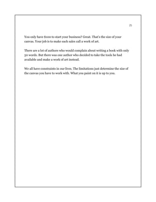 25
You only have $100 to start your business? Great. That’s the size of your
canvas. Your job is to make each sales call a work of art.
There are a lot of authors who would complain about writing a book with only
50 words. But there was one author who decided to take the tools he had
available and make a work of art instead.
We all have constraints in our lives. The limitations just determine the size of
the canvas you have to work with. What you paint on it is up to you.
 