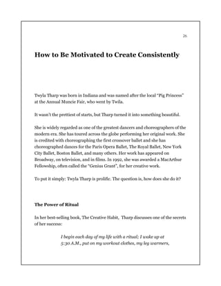 26
How to Be Motivated to Create Consistently
Twyla Tharp was born in Indiana and was named after the local “Pig Princess”
at the Annual Muncie Fair, who went by Twila.
It wasn’t the prettiest of starts, but Tharp turned it into something beautiful.
She is widely regarded as one of the greatest dancers and choreographers of the
modern era. She has toured across the globe performing her original work. She
is credited with choreographing the first crossover ballet and she has
choreographed dances for the Paris Opera Ballet, The Royal Ballet, New York
City Ballet, Boston Ballet, and many others. Her work has appeared on
Broadway, on television, and in films. In 1992, she was awarded a MacArthur
Fellowship, often called the “Genius Grant”, for her creative work.
To put it simply: Twyla Tharp is prolific. The question is, how does she do it?
The Power of Ritual
In her best-selling book, The Creative Habit, Tharp discusses one of the secrets
of her success:
I begin each day of my life with a ritual; I wake up at
5:30 A.M., put on my workout clothes, my leg warmers,
 