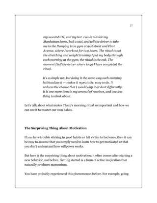 27
my sweatshirts, and my hat. I walk outside my
Manhattan home, hail a taxi, and tell the driver to take
me to the Pumping Iron gym at 91st street and First
Avenue, where I workout for two hours. The ritual is not
the stretching and weight training I put my body through
each morning at the gym; the ritual is the cab. The
moment I tell the driver where to go I have completed the
ritual.
It’s a simple act, but doing it the same way each morning
habitualizes it — makes it repeatable, easy to do. It
reduces the chance that I would skip it or do it differently.
It is one more item in my arsenal of routines, and one less
thing to think about.
Let’s talk about what makes Tharp’s morning ritual so important and how we
can use it to master our own habits.
The Surprising Thing About Motivation
If you have trouble sticking to good habits or fall victim to bad ones, then it can
be easy to assume that you simply need to learn how to get motivated or that
you don’t understand how willpower works.
But here is the surprising thing about motivation: it often comes after starting a
new behavior, not before. Getting started is a form of active inspiration that
naturally produces momentum.
You have probably experienced this phenomenon before. For example, going
 