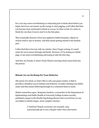 28
for a run may seem overwhelming or exhausting just to think about before you
begin, but if you can muster up the energy to start jogging, you’ll often find that
you become more motivated to finish as you go. In other words, it’s easier to
finish the run than it was to start it in the first place.
This is basically Newton’s First Law applied to habit formation: objects in
motion tend to stay in motion. And that means getting started is the hardest
part.
I often find this to be true with my articles. Once I begin writing, it’s much
easier for me to power through and finish. However, if I’m staring at a blank
page, it can seem overwhelming and taxing to take the first step.
And this, my friends, is where Twyla Tharp’s morning ritual comes back into
the picture.
Rituals Are an On Ramp for Your Behavior
The power of a ritual, or what I like to call a pre-game routine, is that it
provides a mindless way to initiate your behavior. It makes starting your habits
easier and that means following through on a consistent basis is easier.
Habits researchers agree. Benjamin Gardner, a researcher in the Department of
Epidemiology and Public Health at University College London recently
published a paper in the Health Psychology Review that covered how we can
use habits to initiate longer, more complex routines:
A ‘habitual’ bicycle commuter, for example, may
automatically opt to use a bicycle rather than alternative
 