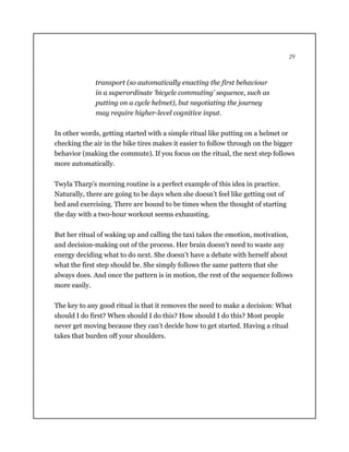 29
transport (so automatically enacting the first behaviour
in a superordinate ‘bicycle commuting’ sequence, such as
putting on a cycle helmet), but negotiating the journey
may require higher-level cognitive input.
In other words, getting started with a simple ritual like putting on a helmet or
checking the air in the bike tires makes it easier to follow through on the bigger
behavior (making the commute). If you focus on the ritual, the next step follows
more automatically.
Twyla Tharp’s morning routine is a perfect example of this idea in practice.
Naturally, there are going to be days when she doesn’t feel like getting out of
bed and exercising. There are bound to be times when the thought of starting
the day with a two-hour workout seems exhausting.
But her ritual of waking up and calling the taxi takes the emotion, motivation,
and decision-making out of the process. Her brain doesn’t need to waste any
energy deciding what to do next. She doesn’t have a debate with herself about
what the first step should be. She simply follows the same pattern that she
always does. And once the pattern is in motion, the rest of the sequence follows
more easily.
The key to any good ritual is that it removes the need to make a decision: What
should I do first? When should I do this? How should I do this? Most people
never get moving because they can’t decide how to get started. Having a ritual
takes that burden off your shoulders.
 