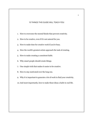 3
10 THINGS THIS GUIDE WILL TEACH YOU
1. How to overcome the mental blocks that prevent creativity.
2. How to be creative, even if it's not natural for you.
3. How to make time for creative work if you're busy.
4. How the world's greatest artists approach the task of creating.
5. How to make creating a consistent habit.
6. Why smart people should create things.
7. One simple trick that makes it easier to be creative.
8. How to stay motivated over the long run.
9. Why it is important to generate a lot of work to find your creativity.
10. And most importantly, how to make these ideas a habit in real life.
 