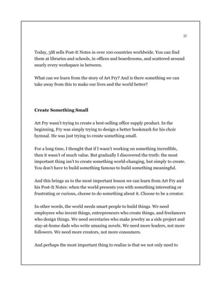 32
Today, 3M sells Post-It Notes in over 100 countries worldwide. You can find
them at libraries and schools, in offices and boardrooms, and scattered around
nearly every workspace in between.
What can we learn from the story of Art Fry? And is there something we can
take away from this to make our lives and the world better?
Create Something Small
Art Fry wasn’t trying to create a best-selling office supply product. In the
beginning, Fry was simply trying to design a better bookmark for his choir
hymnal. He was just trying to create something small.
For a long time, I thought that if I wasn’t working on something incredible,
then it wasn’t of much value. But gradually I discovered the truth: the most
important thing isn’t to create something world-changing, but simply to create.
You don’t have to build something famous to build something meaningful.
And this brings us to the most important lesson we can learn from Art Fry and
his Post-It Notes: when the world presents you with something interesting or
frustrating or curious, choose to do something about it. Choose to be a creator.
In other words, the world needs smart people to build things. We need
employees who invent things, entrepreneurs who create things, and freelancers
who design things. We need secretaries who make jewelry as a side project and
stay-at-home dads who write amazing novels. We need more leaders, not more
followers. We need more creators, not more consumers.
And perhaps the most important thing to realize is that we not only need to
 