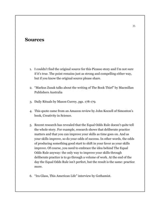35
Sources
1. I couldn’t find the original source for this Picasso story and I’m not sure
if it’s true. The point remains just as strong and compelling either way,
but if you know the original source please share.
2. “Markus Zusak talks about the writing of The Book Thief” by Macmillan
Publishers Australia
3. Daily Rituals by Mason Currey, pgs. 178-179.
4. This quote came from an Amazon review by John Keezell of Simonton’s
book, Creativity in Science.
5. Recent research has revealed that the Equal Odds Rule doesn’t quite tell
the whole story. For example, research shows that deliberate practice
matters and that you can improve your skills as time goes on. And as
your skills improve, so do your odds of success. In other words, the odds
of producing something good start to shift in your favor as your skills
improve. Of course, you need to embrace the idea behind The Equal
Odds Rule anyway: the only way to improve your skills through
deliberate practice is to go through a volume of work. At the end of the
day the Equal Odds Rule isn’t perfect, but the result is the same: practice
more.
6. “Ira Glass, This American Life” interview by Gothamist.
 