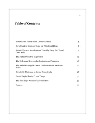 4
Table of Contents
How to Find Your Hidden Creative Genius 5
How Creative Geniuses Come Up With Great Ideas 6
How to Uncover Your Creative Talent by Using the “Equal
Odds Rule”
9
The Myth of Creative Inspiration 12
The Difference Between Professionals and Amateurs 16
The Weird Strategy Dr. Seuss Used to Create His Greatest
Work
21
How to Be Motivated to Create Consistently 26
Smart People Should Create Things 31
The Next Step: Where to Go From Here 34
Sources 35
 
