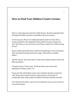 5
How to Find Your Hidden Creative Genius
There is a interesting story about how Pablo Picasso, the famous Spanish artist,
developed the ability to produce remarkable work in just minutes.
As the story goes, Picasso was walking though the market one day when a
woman spotted him. She stopped the artist, pulled out a piece of paper and
said, “Mr. Picasso, I am a fan of your work. Please, could you do a little drawing
for me?”
Picasso smiled and quickly drew a small, but beautiful piece of art on the paper.
Then, he handed the paper back to her saying, “That will be one million
dollars.”
“But Mr. Picasso,” the woman said. “It only took you thirty seconds to draw this
little masterpiece.”
“My good woman,” Picasso said, “It took me thirty years to draw that
masterpiece in thirty seconds.” [1]
Picasso isn’t the only brilliant creative who worked for decades to master his
craft. His journey is typical of many creative geniuses. Even people of
considerable talent rarely produce incredible work before decades of practice.
Let’s talk about why that is, and even more important, how you can reveal your
own creative genius.
 