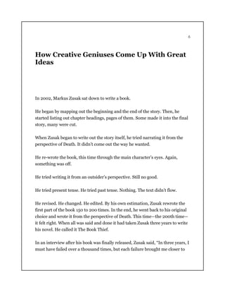 6
How Creative Geniuses Come Up With Great
Ideas
In 2002, Markus Zusak sat down to write a book.
He began by mapping out the beginning and the end of the story. Then, he
started listing out chapter headings, pages of them. Some made it into the final
story, many were cut.
When Zusak began to write out the story itself, he tried narrating it from the
perspective of Death. It didn’t come out the way he wanted.
He re-wrote the book, this time through the main character’s eyes. Again,
something was off.
He tried writing it from an outsider’s perspective. Still no good.
He tried present tense. He tried past tense. Nothing. The text didn’t flow.
He revised. He changed. He edited. By his own estimation, Zusak rewrote the
first part of the book 150 to 200 times. In the end, he went back to his original
choice and wrote it from the perspective of Death. This time—the 200th time—
it felt right. When all was said and done it had taken Zusak three years to write
his novel. He called it The Book Thief.
In an interview after his book was finally released, Zusak said, “In three years, I
must have failed over a thousand times, but each failure brought me closer to
 