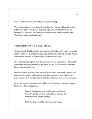 7
what I needed to write, and for that, I’m grateful.” [2]
The book exploded in popularity. It stayed on the New York Times best-seller
list for over 230 weeks. It sold 8 million copies. It was translated into 40
languages. A few years later, Hollywood came calling and turned The Book
Thief into a major motion picture.
The Simple Secret to Having Good Luck
We often think that blockbuster successes are luck. Maybe it’s easier to explain
success that way—as a chance happening, a fortunate outlier. No doubt, there is
always some element of luck involved in every success story.
But Markus Zusak is proof that if you revise your work 200 times—if you find
200 ways to reinvent yourself, to get better at your craft—then luck seems to
have a way of finding you.
How do creative geniuses come ups with great ideas? They work and edit and
rewrite and retry and pull out their genius through sheer force of will and
perseverance. They earn the chance to be lucky because they keep showing up.
In her Dartmouth Commencement Address, Shonda Rimes shares a strategy
that echoes Zusak’s approach…
Dreams do not come true just because you dream
them. It’s hard work that makes things happen. It’s
hard work that creates change…
Ditch the dream and be a doer, not a dreamer.
 