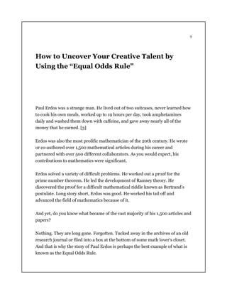 9
How to Uncover Your Creative Talent by
Using the “Equal Odds Rule”
Paul Erdos was a strange man. He lived out of two suitcases, never learned how
to cook his own meals, worked up to 19 hours per day, took amphetamines
daily and washed them down with caffeine, and gave away nearly all of the
money that he earned. [3]
Erdos was also the most prolific mathematician of the 20th century. He wrote
or co-authored over 1,500 mathematical articles during his career and
partnered with over 500 different collaborators. As you would expect, his
contributions to mathematics were significant.
Erdos solved a variety of difficult problems. He worked out a proof for the
prime number theorem. He led the development of Ramsey theory. He
discovered the proof for a difficult mathematical riddle known as Bertrand’s
postulate. Long story short, Erdos was good. He worked his tail off and
advanced the field of mathematics because of it.
And yet, do you know what became of the vast majority of his 1,500 articles and
papers?
Nothing. They are long gone. Forgotten. Tucked away in the archives of an old
research journal or filed into a box at the bottom of some math lover’s closet.
And that is why the story of Paul Erdos is perhaps the best example of what is
known as the Equal Odds Rule.
 
