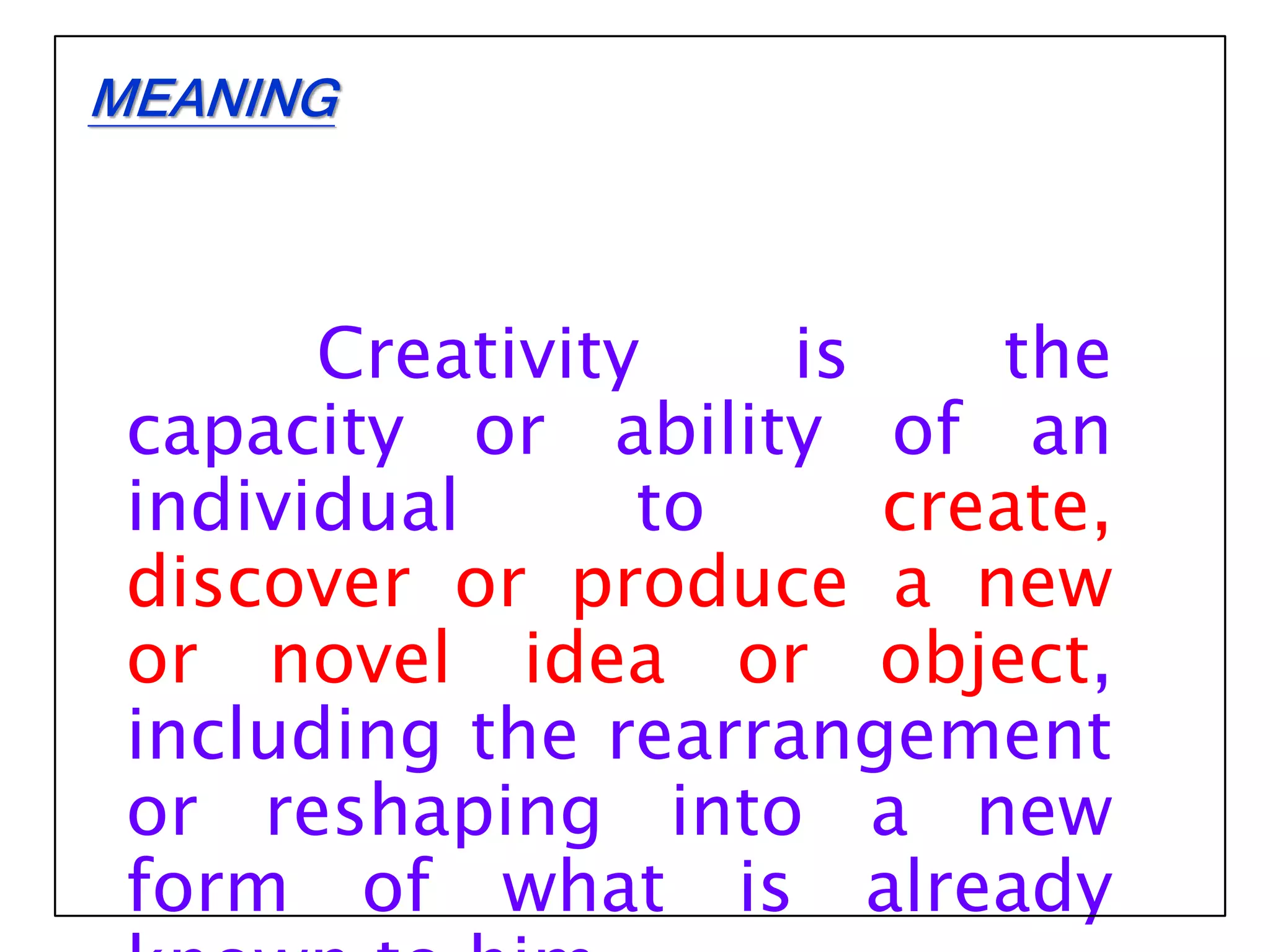 Creativity is the
capacity or ability of an
individual to create,
discover or produce a new
or novel idea or object,
including the rearrangement
or reshaping into a new
form of what is already
MEANING
 