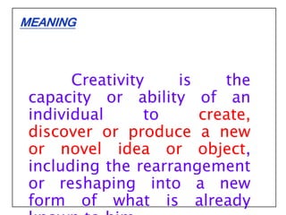 Creativity is the
capacity or ability of an
individual to create,
discover or produce a new
or novel idea or object,
including the rearrangement
or reshaping into a new
form of what is already
MEANING
 
