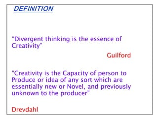 DEFINITION
“Divergent thinking is the essence of
Creativity”
Guilford
“Creativity is the Capacity of person to
Produce or idea of any sort which are
essentially new or Novel, and previously
unknown to the producer”
Drevdahl
 