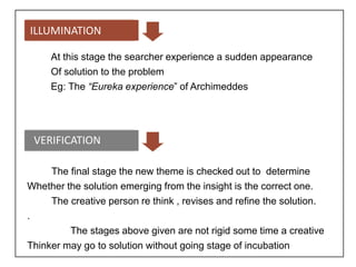 ILLUMINATION
At this stage the searcher experience a sudden appearance
Of solution to the problem
Eg: The “Eureka experience” of Archimeddes
VERIFICATION
The final stage the new theme is checked out to determine
Whether the solution emerging from the insight is the correct one.
The creative person re think , revises and refine the solution.
.
The stages above given are not rigid some time a creative
Thinker may go to solution without going stage of incubation
 