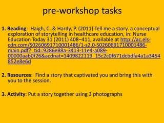 pre-workshop tasks
1. Reading: Haigh, C. & Hardy, P. (2011) Tell me a story. a conceptual
exploration of storytelling in h...