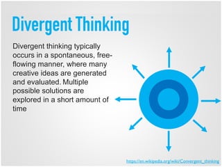 Divergent Thinking
Divergent thinking typically
occurs in a spontaneous, free-
flowing manner, where many
creative ideas are generated
and evaluated. Multiple
possible solutions are
explored in a short amount of
time
https://en.wikipedia.org/wiki/Convergent_thinking
 