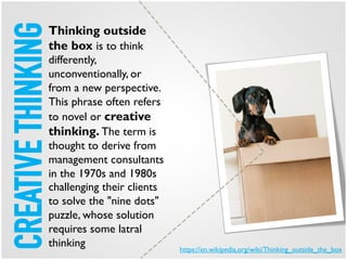 CREATIVETHINKINGThinking outside
the box is to think
differently,
unconventionally, or
from a new perspective.
This phrase often refers
to novel or creative
thinking. The term is
thought to derive from
management consultants
in the 1970s and 1980s
challenging their clients
to solve the "nine dots"
puzzle, whose solution
requires some latral
thinking https://en.wikipedia.org/wiki/Thinking_outside_the_box
 