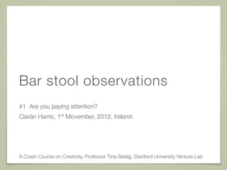 Bar stool observations
#1 Are you paying attention?
Ciarán Harris, 1st Movember, 2012, Ireland.




A Crash Course on Creativity, Professor Tina Seelig, Stanford University Venture Lab
 
