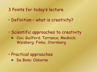 3 Points for today’s lecture
• Definition – what is creativity?
• Scientific approaches to creativity
Cox; Guilford; Torrance; Mednick;
Weisberg; Finke; Sternberg
• Practical approaches
De Bono; Osborne
 