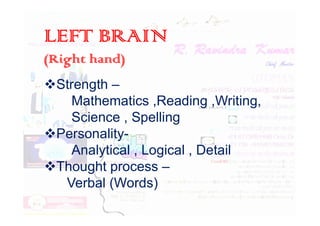 LEFT BRAIN
(Right hand)
Strength –
Mathematics ,Reading ,Writing,
Science , Spelling
Science , Spelling
Personality-
Analytical , Logical , Detail
Thought process –
Verbal (Words)
 