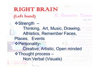 RIGHT BRAIN
(Left hand)
Strength –
Thinking, Art, Music, Drawing,
Athletics, Remember Faces,
Athletics, Remember Faces,
Places, Events
Personality-
Creative, Artistic, Open minded
Thought process –
Non Verbal (Visuals)
 