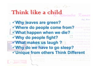 Think like a child
Why leaves are green?
Where do people come from?
What happen when we die?
What happen when we die?
Why do people fight?
What makes us laugh ?
Why do we have to go sleep?
Unique from others Think Different
 