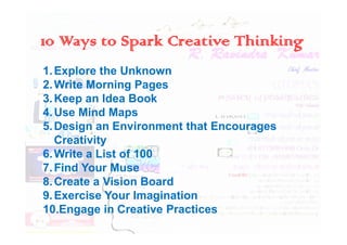 10 Ways to Spark Creative Thinking
1.Explore the Unknown
2.Write Morning Pages
3.Keep an Idea Book
4.Use Mind Maps
5.Design an Environment that Encourages
5.Design an Environment that Encourages
Creativity
6.Write a List of 100
7.Find Your Muse
8.Create a Vision Board
9.Exercise Your Imagination
10.Engage in Creative Practices
 
