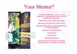Your Mentor?
•
• Professional Manager with
Professional Manager with 30
30 + years
+ years
Experience in Management of Life Insurance
Experience in Management of Life Insurance
Marketing and Operation.
Marketing and Operation.
•
•Global Experience with People Capital
Global Experience with People Capital
•
•More then
More then 200
200 Seminars on Mind Power.
Seminars on Mind Power.
•
•Mentored Messengers to Managing Directors.
Mentored Messengers to Managing Directors.
Of Corporate World.
Of Corporate World.
Of Corporate World.
Of Corporate World.
•
•More then
More then 100
100 Web Publish
Web Publish
•
•T.V Presenter
T.V Presenter
•
• NLP Trainer
NLP Trainer
•
• Motivational Speaker
Motivational Speaker
•
•Visited UK ,USA, New Zealand, Australia,
Visited UK ,USA, New Zealand, Australia,
Canada & Other
Canada & Other 11
11 countries by invitation
countries by invitation
 