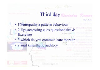 Third day
• 1Neuropathy a pattern behaviour
• 2 Eye accessing cues questionnaire &
Exercises
Exercises
• 3 which do you communicate more in
• visual kinesthetic auditory
rravindrakumar@gmail.com
 