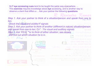 NLP eye accessing cues tend to be taught the same way everywhere. ...
This exercise requires knowledge about eye accessing, and is another way to
observe a client that differs a ... Ask your partner the following questions
Step 1. Ask your partner to think of a situation/person and speak from one to
ten;
Check the visual and aUditorY signals
Step 2. Ask your partner to think of another (different in nature) situation/person
and speak from one to ten; Cn".· 'l1e visual and auditory signals
Step 3: Ask YOl.lI, ""er to think of either situation; see closely
and find out which situation he is in.
and find out which situation he is in.
 