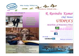 R.
R. Ravindra
Ravindra Kumar
Kumar
Chief Mentor
UTOPIA’S
MASTER of POSSIBILITIES
FIJI ISLANDS
Just +91 9726351246 Or
12/27/2021 rravindrakumar@hotmail.com
Just +91 9726351246 Or
send TEXT ON +919427960310
Email :: ME@ rravindrakumar@hotmail.com
rravindrakumar@gmail.com
rravindrakumar@yahoo.com
rravindrakumar@rediffmail.com
Join me @ http://www.ca.linkedin.com/pub/r-ravindra-kumar-
chief-mentor/0/670/107
Tweet your comments on
http://www.twitter.com/#!/rravindrakumar
 