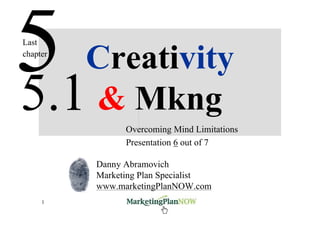 Last

   Creativity
chapter




5.1 & Mkng      Overcoming Mind Limitations
                Presentation 6 out of 7

          Danny Abramovich
          Marketing Plan Specialist
          www.marketingPlanNOW.com
     1           www.marketingPlanNOW   Marketing & Creativity
 